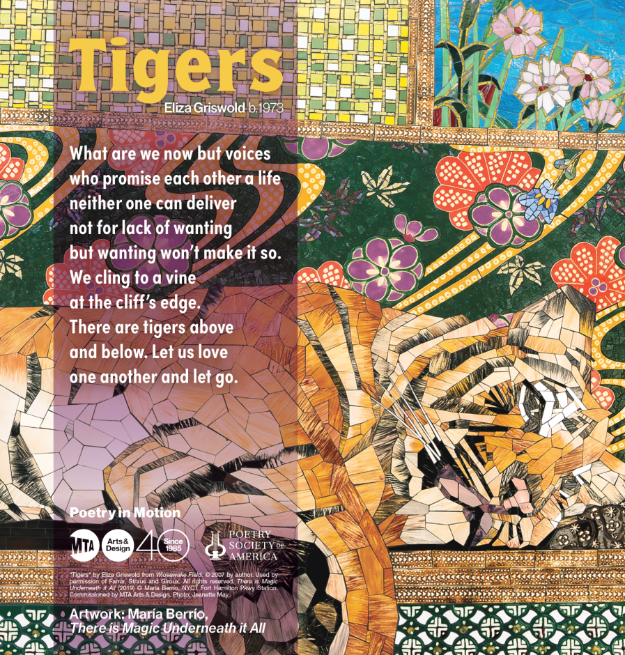 Colorful mosaic with a tiger with a poem by Eliza Griswold, entitled Tigers. The poem reads: What are we now but voices who promise each other a life neither one can deliver not for lack of wanting but wanting won’t make it so. We cling to a vine at the cliff’s edge. There are tigers above and below. Let us love one another and let go.